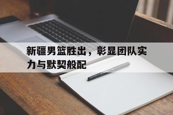 新疆男篮胜出，彰显团队实力与默契般配的简单介绍